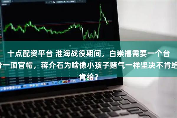 十点配资平台 淮海战役期间，白崇禧需要一个台阶一顶官帽，蒋介石为啥像小孩子赌气一样坚决不肯给？