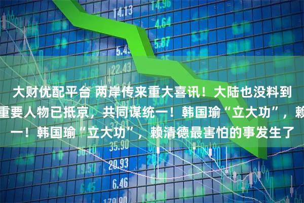 大财优配平台 两岸传来重大喜讯！大陆也没料到！赖清德突然被抛弃，重要人物已抵京，共同谋统一！韩国瑜“立大功”，赖清德最害怕的事发生了