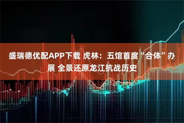 盛瑞德优配APP下载 虎林：五馆首度“合体”办展 全景还原龙江抗战历史