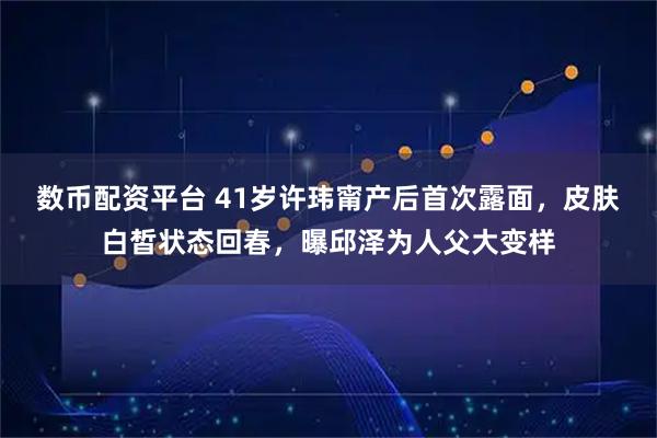 数币配资平台 41岁许玮甯产后首次露面，皮肤白皙状态回春，曝邱泽为人父大变样