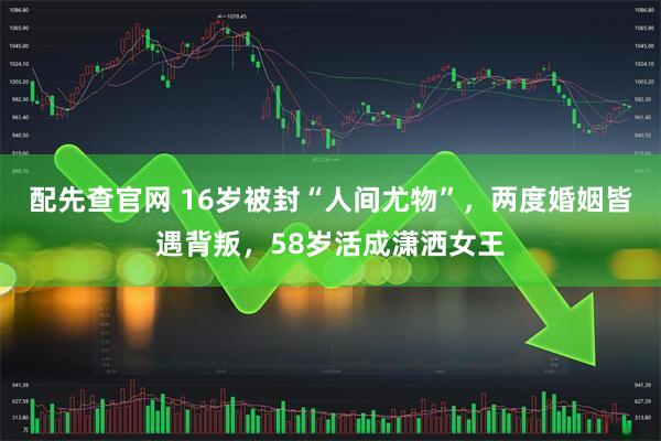 配先查官网 16岁被封“人间尤物”，两度婚姻皆遇背叛，58岁活成潇洒女王