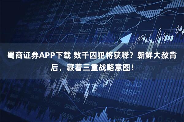 蜀商证券APP下载 数千囚犯将获释？朝鲜大赦背后，藏着三重战略意图！