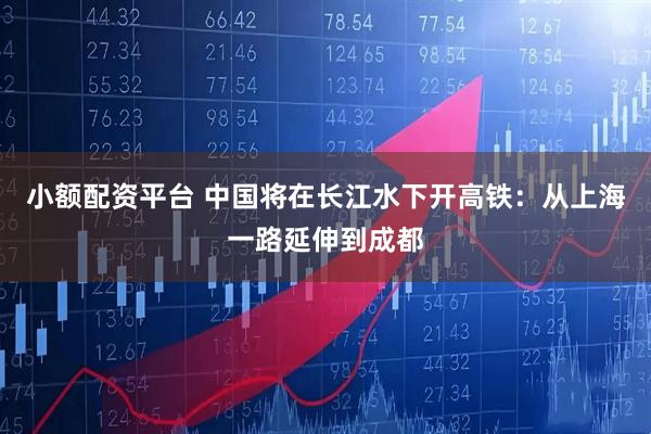 小额配资平台 中国将在长江水下开高铁：从上海一路延伸到成都