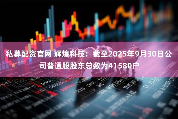 私募配资官网 辉煌科技：截至2025年9月30日公司普通股股东总数为41580户