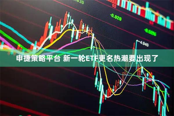 申捷策略平台 新一轮ETF更名热潮要出现了