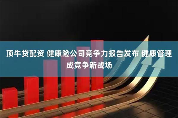 顶牛贷配资 健康险公司竞争力报告发布 健康管理成竞争新战场