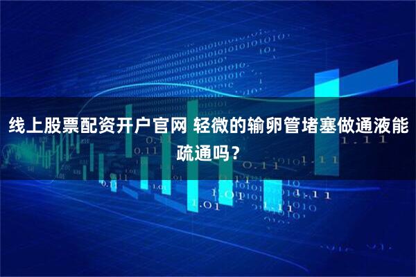 线上股票配资开户官网 轻微的输卵管堵塞做通液能疏通吗？