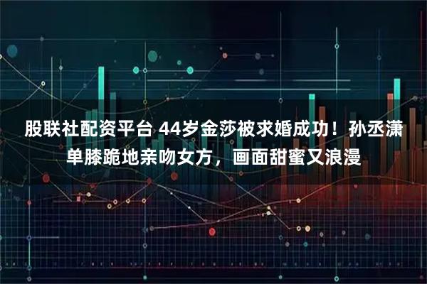 股联社配资平台 44岁金莎被求婚成功！孙丞潇单膝跪地亲吻女方，画面甜蜜又浪漫