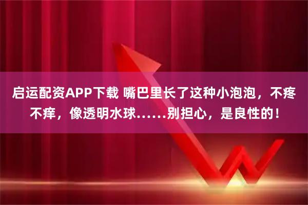 启运配资APP下载 嘴巴里长了这种小泡泡，不疼不痒，像透明水球……别担心，是良性的！