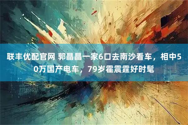 联丰优配官网 郭晶晶一家6口去南沙看车，相中50万国产电车，79岁霍震霆好时髦