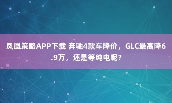 凤凰策略APP下载 奔驰4款车降价，GLC最高降6.9万，还是等纯电呢？
