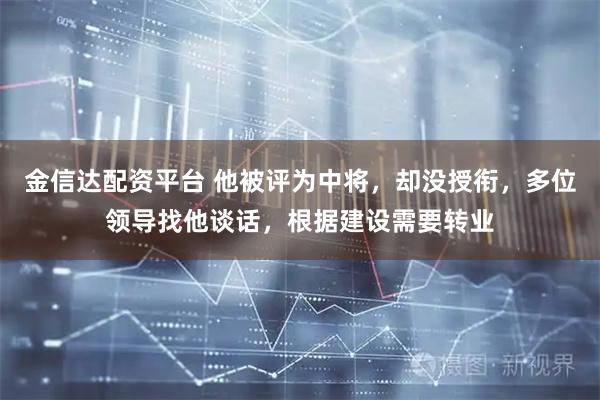金信达配资平台 他被评为中将，却没授衔，多位领导找他谈话，根据建设需要转业