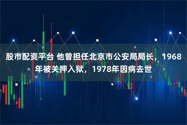 股市配资平台 他曾担任北京市公安局局长，1968年被关押入狱，1978年因病去世