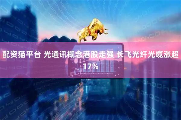 配资猫平台 光通讯概念港股走强 长飞光纤光缆涨超17%