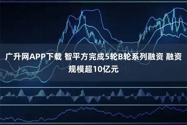 广升网APP下载 智平方完成5轮B轮系列融资 融资规模超10亿元