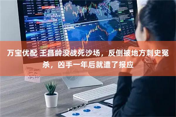 万宝优配 王昌龄没战死沙场，反倒被地方刺史冤杀，凶手一年后就遭了报应
