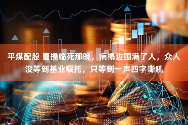 平煤配股 曹操临死那晚，病榻边围满了人，众人没等到基业嘱托，只等到一声四字嘶吼