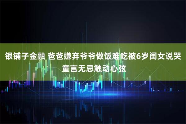 银铺子金融 爸爸嫌弃爷爷做饭难吃被6岁闺女说哭 童言无忌触动心弦