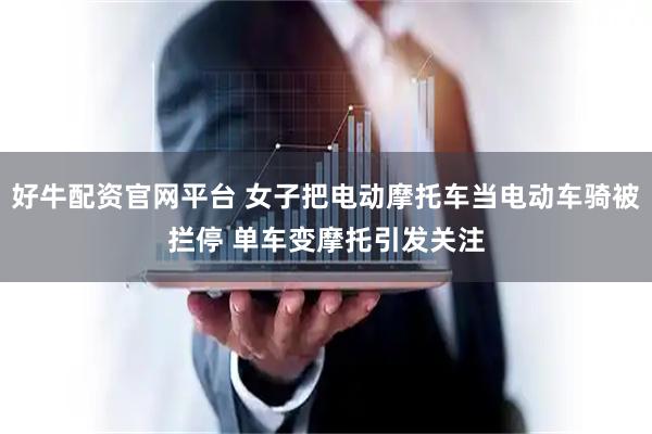 好牛配资官网平台 女子把电动摩托车当电动车骑被拦停 单车变摩托引发关注