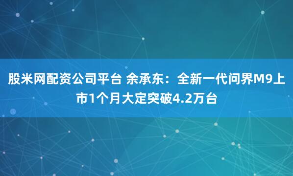 股米网配资公司平台 余承东：全新一代问界M9上市1个月大定突破4.2万台
