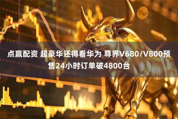 点赢配资 超豪华还得看华为 尊界V680/V800预售24小时订单破4800台