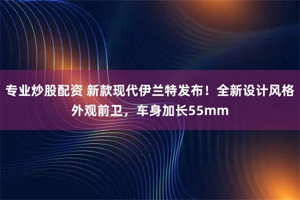 专业炒股配资 新款现代伊兰特发布！全新设计风格外观前卫，车身加长55mm